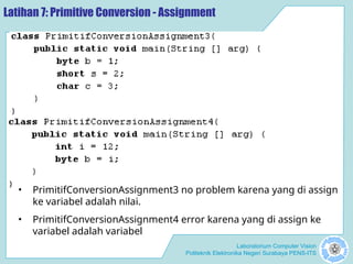 Laboratorium Computer Vision
Politeknik Elektronika Negeri Surabaya PENS-ITS
Latihan 7: Primitive Conversion - Assignment
• PrimitifConversionAssignment3 no problem karena yang di assign
ke variabel adalah nilai.
• PrimitifConversionAssignment4 error karena yang di assign ke
variabel adalah variabel
 