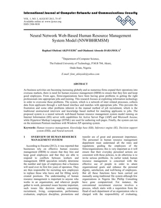 International Journal of Computer Networks and Communications Security 
VOL. 1, NO. 3, AUGUST 2013, 75–87 
C 
C 
Available online at: www.ijcncs.org 
N 
ISSN 2308-9830 
S 
Neural Network Web-Based Human Resource Management 
System Model (NNWBHRMSM) 
Raphael Olufemi AKINYEDE1 and Oladunni Abosede DARAMOLA2 
12Department of Computer Science, 
The Federal University of Technology, P.M.B 704, Akure, 
Ondo-State, Nigeria 
E-mail: femi_akinyede@yahoo.com 
ABSTRACT 
As business activities are becoming increasing globally and as numerous firms expand their operations into 
overseas markets, there is need for human resource management (HRM) to ensure that they hire and keep 
good employees. From ages, firms/organizations have been having great problems in getting the right 
professionals into appropriate jobs and training. This research focuses at exploiting information technology 
in order to overcome these problems. The system, which is a network of inter–related processes, collects 
data from applicants through a web-based interface and matches with appropriate jobs. This prevents the 
frustration and some other problems inherent in the manual method of job recruitment, which is the 
traditional unstructured interview and knowledge based method for matching applicants to jobs. The 
proposed system is a neural network web-based human resource management system model running on 
Internet Information (IIS) server with capabilities for Active Server Page (ASP) and Microsoft Access; 
while Hypertext Markup Language (HTML) are used for authoring web pages. Finally, the system can run 
on the minimum Pentium machines with Windows XP operating system. 
Keywords: Human resource management, Knowledge base (KB), Inference engine (IE), Decision support 
system (DSS), and Neural network. 
1 OVERVIEW OF HUMAN RESOURCE 
MANAGEMENT SYSTEM 
According to Encarta (2012), it was reported that 
businesses rely on effective human resource 
management (HRM) to ensure that they hire and 
keep good employees and that they are able to 
respond to conflicts between workers and 
management. HRM specialists initially determine 
the number and type of employees that a business 
will need over its first few years of operation. They 
are then responsible for recruiting new employees 
to replace those who leave and for filling newly 
created positions. The understanding of human 
resource management is important to anyone who 
works in an organization; and wherever people 
gather to work, personnel issues become important, 
such issues like decision making concerning 
recruitment, living, compensation, performance 
evaluation, employee discipline, promotions and 
transfer are of great and paramount importance. 
The personnel in human resource management 
department must understand all the rules and 
regulations guiding the employees of the 
firms/organizations; this is very important as it will 
ensure that their everyday personnel actions are 
consistent with those policies, to do otherwise is to 
invite serious problems. As earlier noted, human 
resource management is concerned with the 
effective use of people in order to attain 
organizational goals and enhance the personal 
dignity, satisfaction, and well-being of employees. 
But all these functions have been carried out 
manually using traditional file system although few 
organizations in Nigeria like Phillip Consulting 
have gone computerized. For instance, the 
conventional recruitment exercise involves a 
process, which starts with a requisition from the 
Head of each department of an organization who is 
charged with the responsibility of evaluating, 
 