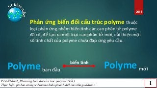 2015
Phản ứng biến đổi cấu trúc polyme thuộc
loại phản ứng nhằm biến tính các cao phân tử polyme
đã có, để tạo ra một loại cao phân tử mới, cải thiện một
số tính chất của polyme chưa đáp ứng yêu cầu.
Polyme ban đầu
Polyme mới
biến tính
P21-Nhóm 2_Phan ung bien doi cau truc polymer (151)
Thực hiện: ptnhan-ntcngoc-lshieu-nhnhi-ptnanh-dtthom-vthnga-hdxbao 1
 