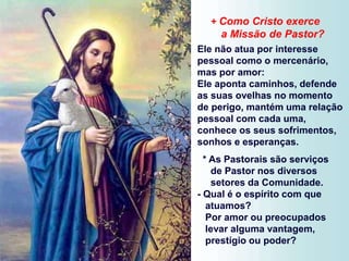 + Como Cristo exerce
a Missão de Pastor?
Ele não atua por interesse
pessoal como o mercenário,
mas por amor:
Ele aponta caminhos, defende
as suas ovelhas no momento
de perigo, mantém uma relação
pessoal com cada uma,
conhece os seus sofrimentos,
sonhos e esperanças.
* As Pastorais são serviços
de Pastor nos diversos
setores da Comunidade.
- Qual é o espírito com que
atuamos?
Por amor ou preocupados
levar alguma vantagem,
prestígio ou poder?
 