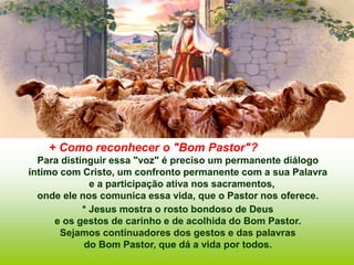 + Como reconhecer o "Bom Pastor"?
Para distinguir essa "voz" é preciso um permanente diálogo
íntimo com Cristo, um confronto permanente com a sua Palavra
e a participação ativa nos sacramentos,
onde ele nos comunica essa vida, que o Pastor nos oferece.
* Jesus mostra o rosto bondoso de Deus
e os gestos de carinho e de acolhida do Bom Pastor.
Sejamos continuadores dos gestos e das palavras
do Bom Pastor, que dá a vida por todos.
 