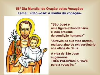 58º Dia Mundial de Oração pelas Vocações
Lema: «São José: o sonho da vocação»
"São José é
uma figura extraordinária
e «tão próxima
da condição humana»".
"Através da sua vida normal,
realizou algo de extraordinário
aos olhos de Deus.
A vida de São José
sugere-nos
TRÊS PALAVRAS-CHAVE
para a vocação: "
 