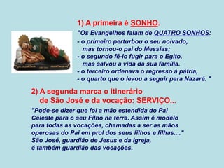 1) A primeira é SONHO.
"Os Evangelhos falam de QUATRO SONHOS:
- o primeiro perturbou o seu noivado,
mas tornou-o pai do Messias;
- o segundo fê-lo fugir para o Egito,
mas salvou a vida da sua família.
- o terceiro ordenava o regresso à pátria,
- o quarto que o levou a seguir para Nazaré. "
2) A segunda marca o itinerário
de São José e da vocação: SERVIÇO...
"Pode-se dizer que foi a mão estendida do Pai
Celeste para o seu Filho na terra. Assim é modelo
para todas as vocações, chamadas a ser as mãos
operosas do Pai em prol dos seus filhos e filhas...."
São José, guardião de Jesus e da Igreja,
é também guardião das vocações.
 