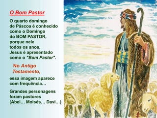O Bom Pastor
O quarto domingo
de Páscoa é conhecido
como o Domingo
do BOM PASTOR,
porque nele
todos os anos,
Jesus é apresentado
como o "Bom Pastor".
No Antigo
Testamento,
essa imagem aparece
com frequência…
Grandes personagens
foram pastores
(Abel… Moisés… Davi…)
 
