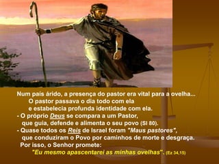 Num país árido, a presença do pastor era vital para a ovelha...
O pastor passava o dia todo com ela
e estabelecia profunda identidade com ela.
- O próprio Deus se compara a um Pastor,
que guia, defende e alimenta o seu povo (Sl 80).
- Quase todos os Reis de Israel foram "Maus pastores",
que conduziram o Povo por caminhos de morte e desgraça.
Por isso, o Senhor promete:
"Eu mesmo apascentarei as minhas ovelhas". (Ez 34,15)
 