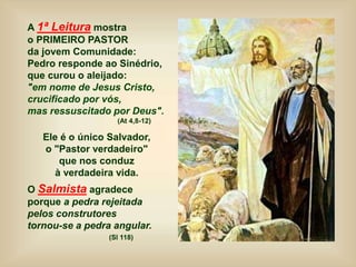A 1ª Leitura mostra
o PRIMEIRO PASTOR
da jovem Comunidade:
Pedro responde ao Sinédrio,
que curou o aleijado:
"em nome de Jesus Cristo,
crucificado por vós,
mas ressuscitado por Deus".
(At 4,8-12)
Ele é o único Salvador,
o "Pastor verdadeiro"
que nos conduz
à verdadeira vida.
O Salmista agradece
porque a pedra rejeitada
pelos construtores
tornou-se a pedra angular.
(Sl 118)
 