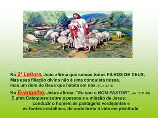 Na 2ª Leitura, João afirma que somos todos FILHOS DE DEUS.
Mas essa filiação divina não é uma conquista nossa,
mas um dom do Deus que habita em nós. (1Jo 3,1-2)
No Evangelho, Jesus afirma: "Eu sou o BOM PASTOR". (Jo 10,11-18)
É uma Catequese sobre a pessoa e a missão de Jesus:
conduzir o homem às pastagens verdejantes e
às fontes cristalinas, de onde brota a vida em plenitude.
 