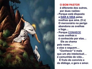 O BOM PASTOR
é diferente dos outros,
por duas razões:
- Porque está disposto
a DAR A VIDA pelas
ovelhas que ama. (5 x)
O mercenário no perigo
abandona as ovelhas
e foge…
- Porque CONHECE
suas ovelhas e
é conhecido por elas…
Ele as chama
pelo nome…
e elas o seguem…
"Conhecer" é mais
que um ato intelectual…
é comunhão de vida...
É fruto do convívio e
do diálogo, e gera o amor.
 