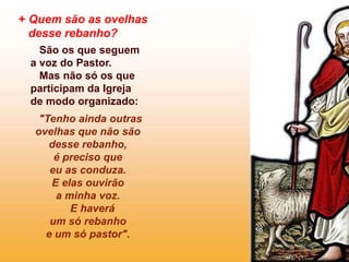 + Quem são as ovelhas
desse rebanho?
São os que seguem
a voz do Pastor.
Mas não só os que
participam da Igreja
de modo organizado:
"Tenho ainda outras
ovelhas que não são
desse rebanho,
é preciso que
eu as conduza.
E elas ouvirão
a minha voz.
E haverá
um só rebanho
e um só pastor".
 