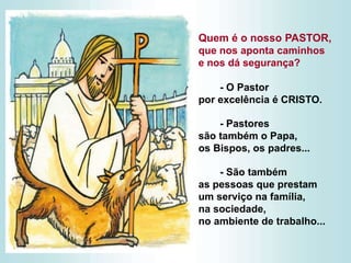 Quem é o nosso PASTOR,
que nos aponta caminhos
e nos dá segurança?
- O Pastor
por excelência é CRISTO.
- Pastores
são também o Papa,
os Bispos, os padres...
- São também
as pessoas que prestam
um serviço na família,
na sociedade,
no ambiente de trabalho...
 