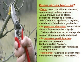 Quem são as tesouras?
- Deus, como trabalhador da vinha,
se encarrega de fazer a poda.
A sua Palavra põe às claras
as nossas limitações e falhas…
e PODA nosso egoísmo, o orgulho,
a vaidade, a falsidade, a ganância...
- As pessoas afastadas: com críticas
duras e ásperas contra a Igreja…
* Não poderiam se tornar uma poda
salutar, ainda que muito dolorosa?
- As pessoas participantes:
por motivos pessoais,
também podem "podar"...
* Sabemos aceitar com humildade
e tranqüilidade?
- Familiares: "Gostaria de atuar, mas
o marido (ou esposa...) não deixa..."
 
