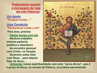 Poderíamos resumir
a mensagem de hoje
em três Palavras:
Um Apelo:
"Produzir frutos…"
Uma Condição:
"Permanecer unido a ele".
Para isso, precisa:
- Gastar tempo com ele.
Nenhum trabalho,
mesmo pastoral,
justifica o abandono
do encontro pessoal
com Cristo, na Oração.
Devemos antes falar
com Deus... para depois
falar de Deus...
- Alimentar nossa espiritualidade com esta "seiva divina", que é
a graça de Deus, na escuta da Palavra, na prática sacramental.
 
