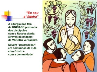 "Eu sou
a Videira"
A Liturgia nos fala
da UNIDADE profunda
dos discípulos
com o Ressuscitado,
através da imagem
da VIDEIRA verdadeira.
Devem "permanecer"
em comunhão de vida
com Cristo e
com a comunidade.
 