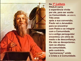 Na 1ª Leitura,
PAULO narra
a experiência vivida
por ele, para ser aceito
na Comunidade. (At 9,26-31)
Três anos
após a sua conversão,
Paulo vai a Jerusalém
para se encontrar
com Pedro e se integrar
com a Comunidade.
Lá o antigo perseguidor
encontrou um clima de
medo e de desconfiança.
Ele não se decepcionou,
nem se afastou
da comunidade,
pelo contrário,
"permaneceu" unido
a Cristo e à Comunidade.
 