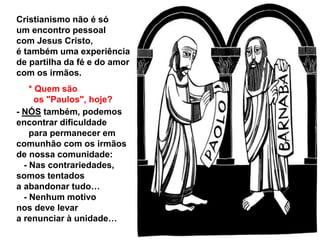 Cristianismo não é só
um encontro pessoal
com Jesus Cristo,
é também uma experiência
de partilha da fé e do amor
com os irmãos.
* Quem são
os "Paulos", hoje?
- NÓS também, podemos
encontrar dificuldade
para permanecer em
comunhão com os irmãos
de nossa comunidade:
- Nas contrariedades,
somos tentados
a abandonar tudo…
- Nenhum motivo
nos deve levar
a renunciar à unidade…
 
