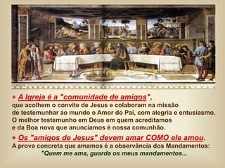+ A Igreja é a "comunidade de amigos",
que acolhem o convite de Jesus e colaboram na missão
de testemunhar ao mundo o Amor do Pai, com alegria e entusiasmo.
O melhor testemunho em Deus em quem acreditamos
e da Boa nova que anunciamos é nossa comunhão.
+ Os "amigos de Jesus" devem amar COMO ele amou.
A prova concreta que amamos é a observância dos Mandamentos:
"Quem me ama, guarda os meus mandamentos...
 