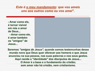 Seremos "amigos de Jesus", quando somos testemunhas desse
mundo novo que Deus quer oferecer aos homens e que Jesus
anunciou na sua pessoa, nas suas palavras e nos seus gestos.
Aqui reside a "identidade" dos discípulos de Jesus...
O Amor é a base e o fundamento do cristão;
sem amor não há cristão, nem cristianismo.
Este é o meu mandamento: que vos ameis
uns aos outros como eu vos amei".
- Amar como ele,
é tornar visível
em nós o amor
de Deus...
- Amar como ele,
é amar também
os "amigos" de
Jesus...
 