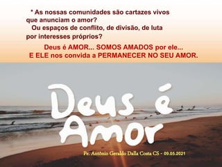 * As nossas comunidades são cartazes vivos
que anunciam o amor?
Ou espaços de conflito, de divisão, de luta
por interesses próprios?
Deus é AMOR... SOMOS AMADOS por ele...
E ELE nos convida a PERMANECER NO SEU AMOR.
Pe. Antônio Geraldo Dalla Costa CS - 09.05.2021
 