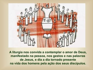 A liturgia nos convida a contemplar o amor de Deus,
manifestado na pessoa, nos gestos e nas palavras
de Jesus, e dia a dia tornado presente
na vida dos homens pela ação dos seus discípulos.
 