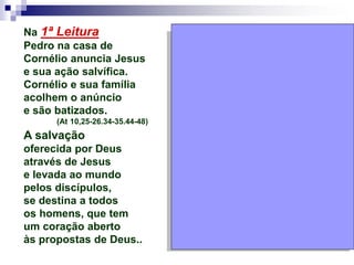 Na 1ª Leitura
Pedro na casa de
Cornélio anuncia Jesus
e sua ação salvífica.
Cornélio e sua família
acolhem o anúncio
e são batizados.
(At 10,25-26.34-35.44-48)
A salvação
oferecida por Deus
através de Jesus
e levada ao mundo
pelos discípulos,
se destina a todos
os homens, que tem
um coração aberto
às propostas de Deus..
 