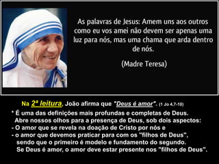 Na 2ª leitura, João afirma que "Deus é amor". (1 Jo 4,7-10)
* É uma das definições mais profundas e completas de Deus.
Abre nossos olhos para a presença de Deus, sob dois aspectos:
- O amor que se revela na doação de Cristo por nós e
- o amor que devemos praticar para com os "filhos de Deus",
sendo que o primeiro é modelo e fundamento do segundo.
Se Deus é amor, o amor deve estar presente nos "filhos de Deus".
 