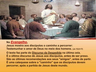 No Evangelho,
Jesus mostra aos discípulos o caminho a percorrer:
Testemunhar o amor de Deus no meio dos homens. (Jo 15,9-17)
O texto faz parte do Discurso da Despedida na última ceia.
É o último discurso de Jesus aos discípulos, antes de ser preso.
São as últimas recomendações aos seus "amigos", antes de partir.
É uma catequese sobre o "caminho" que os discípulos devem
percorrer, após a partida de Jesus deste mundo.
 