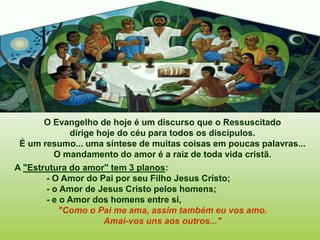 O Evangelho de hoje é um discurso que o Ressuscitado
dirige hoje do céu para todos os discípulos.
É um resumo... uma síntese de muitas coisas em poucas palavras...
O mandamento do amor é a raiz de toda vida cristã.
A "Estrutura do amor" tem 3 planos:
- O Amor do Pai por seu Filho Jesus Cristo;
- o Amor de Jesus Cristo pelos homens;
- e o Amor dos homens entre si,
"Como o Pai me ama, assim também eu vos amo.
Amai-vos uns aos outros..."
 