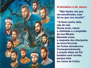 A Iniciativa é de Jesus:
"Não fostes vós que
me escolhestes, mas
fui eu que vos escolhi".
* O Amor partiu dele,
não de nós.
Desse amor, nasce
a vitalidade e a amplidão
da sua Missão.
Baseada nisso,
a resposta dos discípulos
se torna fecunda
em frutos duradouros.
Conseqüentemente,
a oração deles ao Pai
também será ouvida,
porque feita
em nome de Cristo.
 