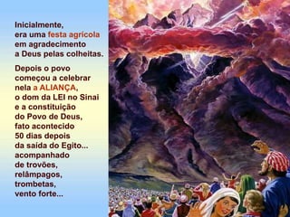 Inicialmente,
era uma festa agrícola
em agradecimento
a Deus pelas colheitas.
Depois o povo
começou a celebrar
nela a ALIANÇA,
o dom da LEI no Sinai
e a constituição
do Povo de Deus,
fato acontecido
50 dias depois
da saída do Egito...
acompanhado
de trovões,
relâmpagos,
trombetas,
vento forte...
 