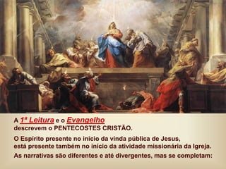 A 1ª Leitura e o Evangelho
descrevem o PENTECOSTES CRISTÃO.
O Espírito presente no início da vinda pública de Jesus,
está presente também no início da atividade missionária da Igreja.
As narrativas são diferentes e até divergentes, mas se completam:
 