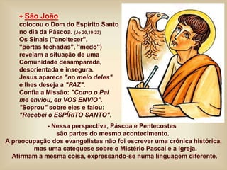 + São João
colocou o Dom do Espírito Santo
no dia da Páscoa. (Jo 20,19-23)
Os Sinais ("anoitecer",
"portas fechadas", "medo")
revelam a situação de uma
Comunidade desamparada,
desorientada e insegura.
Jesus aparece "no meio deles"
e lhes deseja a "PAZ".
Confia a Missão: "Como o Pai
me enviou, eu VOS ENVIO".
"Soprou" sobre eles e falou:
"Recebei o ESPÍRITO SANTO".
- Nessa perspectiva, Páscoa e Pentecostes
são partes do mesmo acontecimento.
A preocupação dos evangelistas não foi escrever uma crônica histórica,
mas uma catequese sobre o Mistério Pascal e a Igreja.
Afirmam a mesma coisa, expressando-se numa linguagem diferente.
 