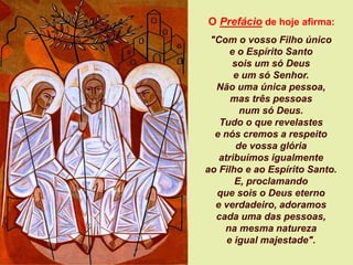 O Prefácio de hoje afirma:
"Com o vosso Filho único
e o Espírito Santo
sois um só Deus
e um só Senhor.
Não uma única pessoa,
mas três pessoas
num só Deus.
Tudo o que revelastes
e nós cremos a respeito
de vossa glória
atribuímos igualmente
ao Filho e ao Espírito Santo.
E, proclamando
que sois o Deus eterno
e verdadeiro, adoramos
cada uma das pessoas,
na mesma natureza
e igual majestade".
 