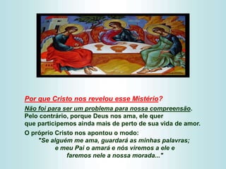 Por que Cristo nos revelou esse Mistério?
Não foi para ser um problema para nossa compreensão.
Pelo contrário, porque Deus nos ama, ele quer
que participemos ainda mais de perto de sua vida de amor.
O próprio Cristo nos apontou o modo:
"Se alguém me ama, guardará as minhas palavras;
e meu Pai o amará e nós viremos a ele e
faremos nele a nossa morada..."
 