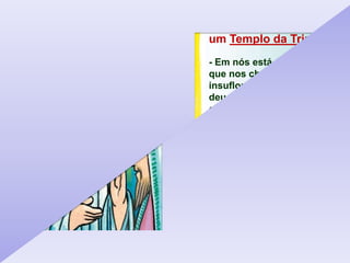 A nossa pessoa ser
um Templo da Trindade
- Em nós está o PAI,
que nos chamou do nada,
insuflou-nos o sopro da vida,
deu-nos um nome,
confiou-nos uma missão.
- Em nós está o FILHO, que
entregou sua vida por nós,
imagem do Filho de Deus
a ser imitada e
reproduzida por nós.
- Em nós está o ESPÍRITO
SANTO, que nos ilumina
e fortalece nos caminhos
de Deus.
 