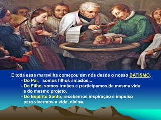 E toda essa maravilha começou em nós desde o nosso BATISMO.
- Do Pai, somos filhos amados...
- Do Filho, somos irmãos e participamos da mesma vida
e do mesmo projeto.
- Do Espírito Santo, recebemos inspiração e impulso
para vivermos a vida divina.
 
