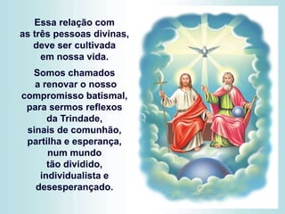 Essa relação com
as três pessoas divinas,
deve ser cultivada
em nossa vida.
Somos chamados
a renovar o nosso
compromisso batismal,
para sermos reflexos
da Trindade,
sinais de comunhão,
partilha e esperança,
num mundo
tão dividido,
individualista e
desesperançado.
 