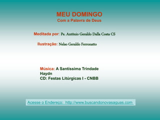 MEU DOMINGO
Com a Palavra de Deus
Meditada por: Pe. Antônio Geraldo Dalla Costa CS
Ilustração: Nelso Geraldo Ferronatto
Música: A Santíssima Trindade
Haydn
CD: Festas Litúrgicas I - CNBB
Acesse o Endereço: http://www.buscandonovasaguas.com
 