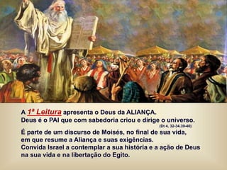 A 1ª Leitura apresenta o Deus da ALIANÇA.
Deus é o PAI que com sabedoria criou e dirige o universo.
(Dt 4, 32-34.39-40)
É parte de um discurso de Moisés, no final de sua vida,
em que resume a Aliança e suas exigências.
Convida Israel a contemplar a sua história e a ação de Deus
na sua vida e na libertação do Egito.
 