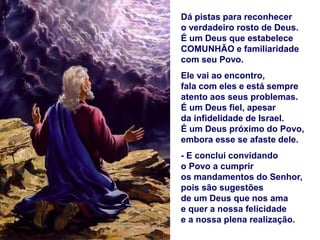 Dá pistas para reconhecer
o verdadeiro rosto de Deus.
É um Deus que estabelece
COMUNHÃO e familiaridade
com seu Povo.
Ele vai ao encontro,
fala com eles e está sempre
atento aos seus problemas.
É um Deus fiel, apesar
da infidelidade de Israel.
É um Deus próximo do Povo,
embora esse se afaste dele.
- E conclui convidando
o Povo a cumprir
os mandamentos do Senhor,
pois são sugestões
de um Deus que nos ama
e quer a nossa felicidade
e a nossa plena realização.
 