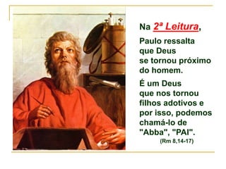 Na 2ª Leitura,
Paulo ressalta
que Deus
se tornou próximo
do homem.
É um Deus
que nos tornou
filhos adotivos e
por isso, podemos
chamá-lo de
"Abba", "PAI".
(Rm 8,14-17)
 