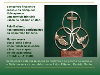 o encontro final entre
Jesus e os discípulos.
Nele aparece
uma fórmula trinitária
usada no batismo cristão.
Pelo Batismo,
nos tornamos participantes
da Comunhão trinitária.
Mateus revela
que a Igreja é uma
Comunidade Missionária
e tem duas etapas
de iniciação cristã:
ENSINO e BATISMO.
Inicia com a catequese sobre as palavras e os gestos de Jesus e
o Batismo sela a comunhão com o Pai, o Filho e o Espírito Santo.
 