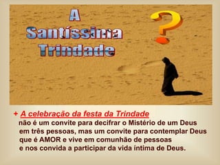 + A celebração da festa da Trindade
não é um convite para decifrar o Mistério de um Deus
em três pessoas, mas um convite para contemplar Deus
que é AMOR e vive em comunhão de pessoas
e nos convida a participar da vida íntima de Deus.
 