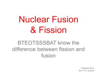 BTEOTSSSBAT know the
difference between fission and
fusion
Nuclear Fusion
& Fission
Adapted from
Mr. P. R. Collins
 