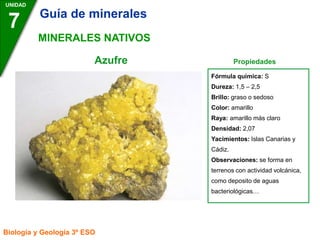 Fórmula química: S
Dureza: 1,5 – 2,5
Brillo: graso o sedoso
Color: amarillo
Raya: amarillo más claro
Densidad: 2,07
Yacimientos: Islas Canarias y
Cádiz.
Observaciones: se forma en
terrenos con actividad volcánica,
como deposito de aguas
bacteriológicas…
Azufre Propiedades
UNIDAD
7
Biología y Geología 3º ESO
MINERALES NATIVOS
Guía de minerales
 