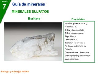 Baritina Propiedades
UNIDAD
7
Biología y Geología 3º ESO
MINERALES SULFATOS
Fórmula química: BaSO4
Dureza: 3 - 3,5
Brillo: vítreo o perlado
Color: blanco o pardo
Raya: blanca
Densidad: 4,50
Yacimientos: en toda la
Península, sobre todo en
Cataluña
Observaciones: Se emplea
como pigmento y para fabricar
agua oxigenada.
Guía de minerales
 