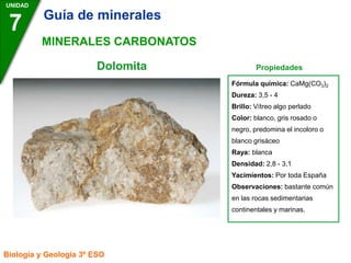 Dolomita Propiedades
UNIDAD
7
Biología y Geología 3º ESO
MINERALES CARBONATOS
Fórmula química: CaMg(CO3)2
Dureza: 3,5 - 4
Brillo: Vítreo algo perlado
Color: blanco, gris rosado o
negro, predomina el incoloro o
blanco grisáceo
Raya: blanca
Densidad: 2,8 - 3,1
Yacimientos: Por toda España
Observaciones: bastante común
en las rocas sedimentarias
continentales y marinas.
Guía de minerales
 