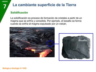 UNIDAD
7
Biología y Geología 3.º ESO
La cambiante superficie de la Tierra
Solidificación
La solidificación es proceso de formación de cristales a partir de un
magma que se enfría y consolida. Por ejemplo, el basalto se forma
cuando se enfría el magma expulsado por un volcán.
Basalto
 