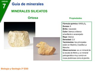 Ortosa Propiedades
UNIDAD
7
Biología y Geología 3º ESO
MINERALES SILICATOS
Fórmula química: KAlSi3O8
Dureza: 6
Brillo: nacarado
Color: blanco a blanco
amarillento o anaranjado
Raya: blanca
Densidad: 2,5
Yacimientos: los principales
están en Madrid y Castilla-La
Mancha
Observaciones: es un mineral de
la escala de Mohs y un mineral
petrogenético muy común en
rocas plutónicas como el granito.
Guía de minerales
 