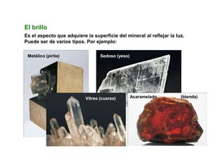 Metálico (pirita) Sedoso (yeso)
Acaramelado (blenda)
Vítreo (cuarzo)
El brillo
Es el aspecto que adquiere la superficie del mineral al reflejar la luz.
Puede ser de varios tipos. Por ejemplo:
 