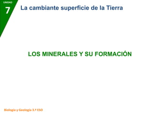 UNIDAD
7
Biología y Geología 3.º ESO
La cambiante superficie de la Tierra
LOS MINERALES Y SU FORMACIÓN
 